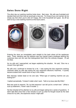 Sales Done Right
The other day our washing machine broke down. Bad news. My wife was frustrated and
decided there and then that we would get a new one. For those of you not married, let me
simply say that when you‟re wife isn‟t happy, life in the household isn‟t good. So off we
went to buy a new washing machine at the local Lowe‟s.




Entering the store we immediately went straight to the back where all the appliances
were. There, standing near the washers was your typical Lowe‟s employee wearing the
customary blue and red vest that distinguishes them from the ordinary shopper. I'll call
him Bob.

As my wife and I approached, we began explaining the situation. He said, “Give me a
minute I‟ll be right back.”

My wife and I continued to browse for a bit. I was eyeing the less expensive washing
machines while my wife was eyeing the very expensive electronic machines. It quickly
became evident that I would have no say in this matter.

Bob returned, looked dead at me and said, “What type of washing machine are you
looking for?”

I replied sarcastically, “It doesn‟t matter what I want. Talk to my boss (aka My Wife)".

Bob was quick to respond, “Sir, by that response I can tell you're a smart man.” (What a
suck up statement...I knew I was in trouble :-)

He then directed all his attention to my wife and began asking her a series of questions. It
didn‟t take Bob more than a few minutes to sum up what he thought would be the best
choice for my wife...the expensive choice I might add!



                                                                                   19 | P a g e
 