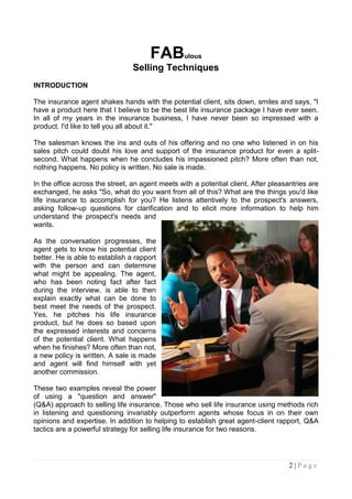 FAB        ulous
                                 Selling Techniques
INTRODUCTION

The insurance agent shakes hands with the potential client, sits down, smiles and says, "I
have a product here that I believe to be the best life insurance package I have ever seen.
In all of my years in the insurance business, I have never been so impressed with a
product. I'd like to tell you all about it."

The salesman knows the ins and outs of his offering and no one who listened in on his
sales pitch could doubt his love and support of the insurance product for even a split-
second. What happens when he concludes his impassioned pitch? More often than not,
nothing happens. No policy is written. No sale is made.

In the office across the street, an agent meets with a potential client. After pleasantries are
exchanged, he asks "So, what do you want from all of this? What are the things you'd like
life insurance to accomplish for you? He listens attentively to the prospect's answers,
asking follow-up questions for clarification and to elicit more information to help him
understand the prospect's needs and
wants.

As the conversation progresses, the
agent gets to know his potential client
better. He is able to establish a rapport
with the person and can determine
what might be appealing. The agent,
who has been noting fact after fact
during the interview, is able to then
explain exactly what can be done to
best meet the needs of the prospect.
Yes, he pitches his life insurance
product, but he does so based upon
the expressed interests and concerns
of the potential client. What happens
when he finishes? More often than not,
a new policy is written. A sale is made
and agent will find himself with yet
another commission.

These two examples reveal the power
of using a "question and answer"
(Q&A) approach to selling life insurance. Those who sell life insurance using methods rich
in listening and questioning invariably outperform agents whose focus in on their own
opinions and expertise. In addition to helping to establish great agent-client rapport, Q&A
tactics are a powerful strategy for selling life insurance for two reasons.




                                                                                     2|Page
 