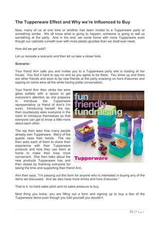 The Tupperware Effect and Why we’re Influenced to Buy
Now, many of us at one time or another has been invited to a Tupperware party or
something similar. We all know what is going to happen; someone is going to sell us
something at the party. And in the end, we come home with more Tupperware even
though our cabinets runneth over with more plastic goodies than we shall ever need.

How did we get sold?

Let us recreate a scenario and then let us take a closer look.

Scenario:

Your friend Ann calls you and invites you to a Tupperware party she is hosting at her
house. You find it hard to say no and so you agree to be there. You show up and there
are other friends and soon to be new friends at the party snacking on hors d'oeuvres and
sipping on some wine all the while having polite conversation.

Your friend Ann then clinks her wine
glass politely with a spoon to get
everyone‟s attention as she prepares
to    introduce    the    Tupperware
representative (a friend of Ann‟s I‟m
sure). Introducing herself, the rep,
then courteously asks everyone in the
room to introduce themselves so that
everyone can get to know a little more
about each other.

The rep then asks how many people
already own Tupperware. Many of the
guests raise their hands. The rep
then asks each of them to share their
experience with their Tupperware
products and how they use them at
home to make their lives more
convenient. She then talks about the
new products Tupperware has and
then closes by thanking everyone for
taking the time and supporting their friend Ann.

Ann then says, “I‟m passing out this form for anyone who is interested in buying any of the
items we discussed. And we also have more drinks and hors d'oeuvres.”

That is it, no hard sales pitch and no sales pressure to buy.

Next thing you know, you are filling out a form and signing up to buy a few of the
Tupperware items even though you told yourself you wouldn‟t.



                                                                                21 | P a g e
 