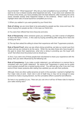 Sound familiar? What happened? Why did you feel compelled to buy something? What I
want to do now is dissect exactly what happened and why. If you have ever watched one
of those crime shows, you have probably seen the lead detective, after reviewing the crime
scene recreate exactly what happened based on the evidence. What I want to do is
highlight what rules of social dynamics compelled you to buy:

1) When you walked in you were greeted by your friend Ann.

Rule of Liking: we are more likely to be persuaded by people we like, know and trust. We
favour buying from people we like, in this case our friend Ann.

2) You were then offered free hors d'oeuvres and wine.

Rule of Reciprocity: when someone gives you something, you feel a sense of obligation
to return the favour in kind…in this case by buying something after eating Ann‟s food and
drinking her wine

3) The rep than asked the willing to share their experience with their Tupperware products.

Rule of Social Proof: when we see others doing something, we take our social cues from
others and we are inclined to do the same. When the rep asks those who have bought in
the past to share their experiences, what she is doing is providing you the buyer with
„proof‟ that others love the product and so should you.

4) And, if you were one of those people that volunteered to share your experience with the
group, then you were influenced by the following rule.

Rule of Consistency: if you make a public statement, you will behave in a manner that is
consistent with your public statement. By saying that Tupperware is great you‟ve pretty
much painted yourself into a mental buying corner. You will look like a liar if you don‟t buy
some of their newer products after stating how satisfied you are with their products.

Although, there are other subtle dynamics at work in this example, I wanted to highlight the
four major rules at work. Each rule in and of itself may or may not be enough to sway
someone to make a buying decision, but the cumulative effect is powerful and effective.

So here is my question to you, “How can you use one or all four of these rules to improve
your sales closing ratio?”




                                                                                  22 | P a g e
 