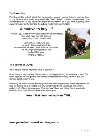 Tips & Warnings
People don't like to think about their own deaths, so when you are trying to motivate them
to buy life insurance, avoid using words like "died," "killed," or even "passed away." Use
euphemisms like "If you couldn't be there for your family" or "if you were suddenly taken
away from your family" to make the subject matter more comfortable.

           A motive to buy…?
“Wouldn't you like to improve your golf game so dramatically
             that you'll have your golf partners
              scrambling to keep up with you?

               Let me show you how to take
              at least 10 strokes off your total.
     By the end of the week, you'll drive the ball farther,
             hit amazingly accurate chip shots
                     and putt like a pro.
                      Here's how...”


The power of LOVE
What do love and life insurance have in common?

More than you might realize. The motivation behind purchasing life insurance is love: We
buy it because we love people and want to protect them financially. Think of it as the
ultimate act of enduring love.

Preparing a romantic dinner. Planning a surprise weekend getaway. These expressions of
love are sure to be appreciated. But why not consider giving your loved one a more
enduring gift of love: life insurance. What can say “I love you” better than a promise to
provide for the ones you love, even after you‟re gone.

                   Now if that does not motivate YOU…




Now you're both armed and dangerous.

                                                                               24 | P a g e
 