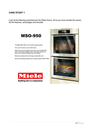 CASE STUDY 1


Look at the following advertisement for Miele Ovens. Once you have studied the advert,
list the features, advantages and benefits.




                                                                              25 | P a g e
 