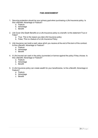 FAB ASSESSMENT


1. Securing protection should be your primary goal when purchasing a Life Insurance policy. Is
   this a Benefit; Advantage or Feature?
       a. Feature
       b. Advantage
       c. Benefit

2. Life Cover (the Death Benefit) on a Life Insurance policy is a benefit. Is this statement True or
   False?
       a. True. This is the reason you take Life Insurance policy
       b. False. This is a feature of a Life Insurance Policy

3. Life Insurance can build a cash value which you receive at the end of the term of the contract.
   Is this a Benefit; Advantage or Feature?
        a. Feature
        b. Advantage
        c. Benefit

4. A Life Insured can cash in the policy (surrender) or borrow against the policy if they choose. Is
   this a Benefit; Advantage or Feature?
       a. Feature
       b. Advantage
       c. Benefit

5. A Life Insurance policy can create wealth for your beneficiaries. Is this a Benefit; Advantage or
   Feature?
       a. Feature
       b. Advantage
       c. Benefit




                                                                                          28 | P a g e
 