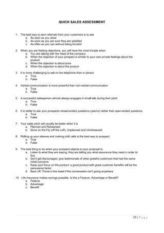 QUICK SALES ASSESSMENT


1. The best way to earn referrals from your customers is to ask
      a. As soon as you close
      b. As soon as you are sure they are satisfied
      c. As often as you can without being forceful

2. When you are fielding objections, you will have the most trouble when
      a. You are talking with the head of the company
      b. When the objection of your prospect is similar to your own private feelings about the
         product
      c. When the objection is about price
      d. When the objection is about the product

3. It is more challenging to sell on the telephone than in person
         a. True
         b. False

4. Verbal communication is more powerful than non-verbal communication
      a. True
      b. False

5. A successful salesperson almost always engages in small talk during their pitch
       a. True
       b. False

6. It is better to ask your prospects closed-ended questions (yes/no) rather than open-ended questions.
         a. True
         b. False

7. Your sales pitch will usually be better when it is
      a. Planned and Rehearsed
      b. Done on the Fly (off the cuff), Unplanned and Unrehearsed

8. Rolling up your sleeves and making cold calls is the best way to prospect.
       a. True
       b. False

9. The best thing to do when your prospect objects to your proposal is:
      a. Listen to what they are saying; they are telling you what assurance they need in order to
          buy
      b. Don't get discouraged; give testimonials of other grateful customers that had the same
          initial concerns
      c. Keep your focus on the product; a good product with great customer benefits will be the
          persuasive factor
      d. Back off; Throw in the towel if the conversation isn't going anywhere

10. Life Insurance makes savings possible. Is this a Feature, Advantage or Benefit?
        a. Feature
        b. Advantage
        c. Benefit




                                                                                                 29 | P a g e
 