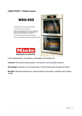 CASE STUDY 1: Model answer




in this advertisement, the features, advantages and benefits are:

Features: Fan forced cooking system, mini turbine, and ring heater element.

Advantages: Cooking on up to three levels, hot air forced evenly through the interior.

Benefits: Reduced cooking time, reduced energy consumption, perfectly even cooking
results.




                                                                                30 | P a g e
 