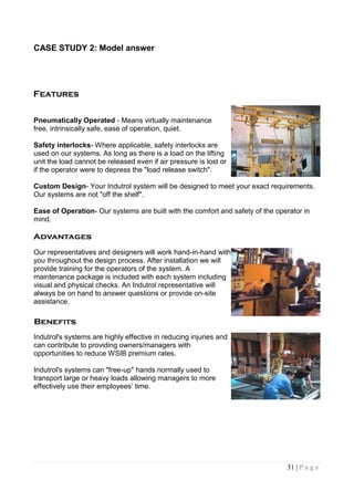 CASE STUDY 2: Model answer




Pneumatically Operated - Means virtually maintenance
free, intrinsically safe, ease of operation, quiet.

Safety interlocks- Where applicable, safety interlocks are
used on our systems. As long as there is a load on the lifting
unit the load cannot be released even if air pressure is lost or
if the operator were to depress the "load release switch".

Custom Design- Your Indutrol system will be designed to meet your exact requirements.
Our systems are not "off the shelf".

Ease of Operation- Our systems are built with the comfort and safety of the operator in
mind.



Our representatives and designers will work hand-in-hand with
you throughout the design process. After installation we will
provide training for the operators of the system. A
maintenance package is included with each system including
visual and physical checks. An Indutrol representative will
always be on hand to answer questions or provide on-site
assistance.



Indutrol's systems are highly effective in reducing injuries and
can contribute to providing owners/managers with
opportunities to reduce WSIB premium rates.

Indutrol's systems can "free-up" hands normally used to
transport large or heavy loads allowing managers to more
effectively use their employees‟ time.




                                                                               31 | P a g e
 