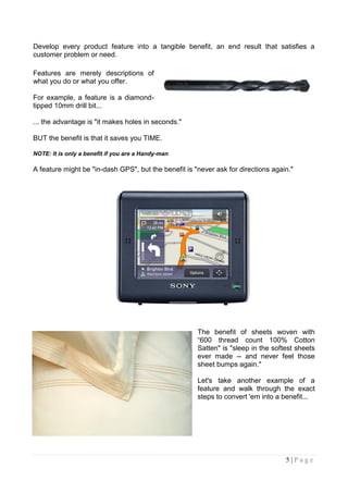 Develop every product feature into a tangible benefit, an end result that satisfies a
customer problem or need.

Features are merely descriptions of
what you do or what you offer.

For example, a feature is a diamond-
tipped 10mm drill bit...

... the advantage is "it makes holes in seconds."

BUT the benefit is that it saves you TIME.

NOTE: It is only a benefit if you are a Handy-man

A feature might be "in-dash GPS", but the benefit is "never ask for directions again."




                                                      The benefit of sheets woven with
                                                      “600 thread count 100% Cotton
                                                      Satten" is "sleep in the softest sheets
                                                      ever made -- and never feel those
                                                      sheet bumps again."

                                                      Let's take another example of a
                                                      feature and walk through the exact
                                                      steps to convert 'em into a benefit...




                                                                                   5|Page
 