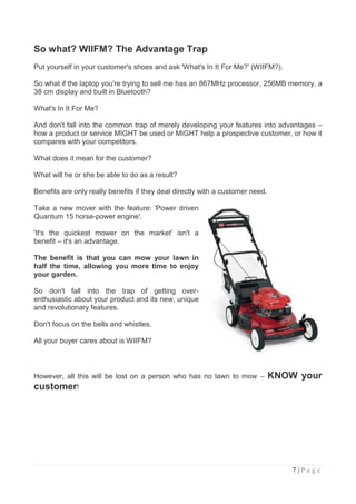 So what? WIIFM? The Advantage Trap
Put yourself in your customer's shoes and ask 'What's In It For Me?' (WIIFM?).

So what if the laptop you're trying to sell me has an 867MHz processor, 256MB memory, a
38 cm display and built in Bluetooth?

What's In It For Me?

And don't fall into the common trap of merely developing your features into advantages –
how a product or service MIGHT be used or MIGHT help a prospective customer, or how it
compares with your competitors.

What does it mean for the customer?

What will he or she be able to do as a result?

Benefits are only really benefits if they deal directly with a customer need.

Take a new mover with the feature: 'Power driven
Quantum 15 horse-power engine'.

'It's the quickest mower on the market' isn't a
benefit – it's an advantage.

The benefit is that you can mow your lawn in
half the time, allowing you more time to enjoy
your garden.

So don't fall into the trap of getting over-
enthusiastic about your product and its new, unique
and revolutionary features.

Don't focus on the bells and whistles.

All your buyer cares about is WIIFM?



However, all this will be lost on a person who has no lawn to mow –             KNOW your
customer!




                                                                                    7|Page
 