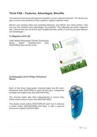 Think FAB – Features, Advantages, Benefits
The secret of coming up with genuine benefits is to be customer-oriented. The benefit you
give is much more powerful if it fits a specific, explicit customer need.

Review your existing sales and marketing literature, and rethink your sales pitches. How
can you turn features and advantages into benefits? The following are some magazine
ads. Look at how ads (3) and (4) give tangible benefits, whilst (1) and (2) just give features
and advantages –

(1) Magazine ad for O2

Video Media Messaging/ Games/ Downloads/
Music/    Sport/   Entertainment    [ALL
FEATURES] Get into O2 Active.




(2) Newspaper ad for Philips 'Philishave'
Shaver



Each of the three rotary-action shaving heads has 90 omni-
directional slots [FEATURE] to catch all the hairs, irrespective
of length and angle to the skin [ADVANTAGE].

The shaving heads also float independently to ensure they
follow every contour of your face [ADVANTAGE].

The double action cutters [FEATURE] lift each hair to achieve
a closer shave [ADVANTAGE] and there is also a pop-out
trimmer for sideburns [FEATURE].




                                                                                    8|Page
 