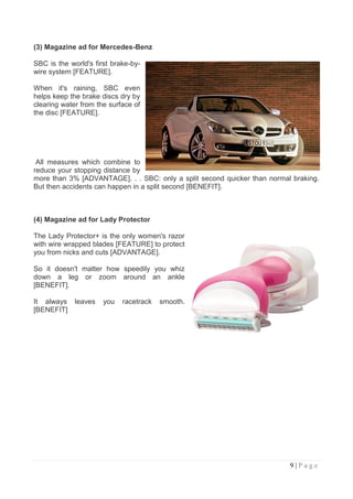 (3) Magazine ad for Mercedes-Benz

SBC is the world's first brake-by-
wire system [FEATURE].

When it's raining, SBC even
helps keep the brake discs dry by
clearing water from the surface of
the disc [FEATURE].




 All measures which combine to
reduce your stopping distance by
more than 3% [ADVANTAGE]. . . SBC: only a split second quicker than normal braking.
But then accidents can happen in a split second [BENEFIT].



(4) Magazine ad for Lady Protector

The Lady Protector+ is the only women's razor
with wire wrapped blades [FEATURE] to protect
you from nicks and cuts [ADVANTAGE].

So it doesn't matter how speedily you whiz
down a leg or zoom around an ankle
[BENEFIT].

It always leaves      you   racetrack   smooth.
[BENEFIT]




                                                                          9|Page
 
