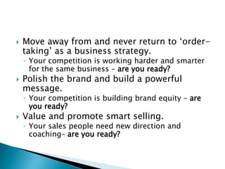 Move away from and never return to ‘order-taking’ as a business strategy.Your competition is working harder and smarter for the same business – are you ready?Polish the brand and build a powerful message.Your competition is building brand equity – are you ready?Value and promote smart selling.Your sales people need new direction and coaching– are you ready?