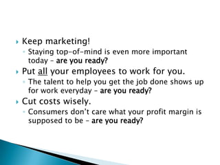 Keep marketing!Staying top-of-mind is even more important today – are you ready? Put all your employees to work for you.The talent to help you get the job done shows up for work everyday – are you ready?Cut costs wisely.Consumers don’t care what your profit margin is supposed to be – are you ready?