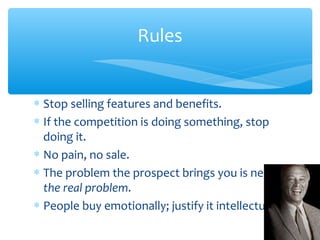 Rules
∗ Stop selling features and benefits.
∗ If the competition is doing something, stop
doing it.
∗ No pain, no sale.
∗ The problem the prospect brings you is never
the real problem.
∗ People buy emotionally; justify it intellectually.
 