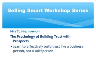 Selling Smart Workshop Series
May 6th
, 2015 11am-1pm
The Psychology of Building Trust with
Prospects
•Learn to effectively build trust like a business
person, not a salesperson
 