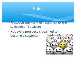 Rules
∗ Prospects buy for their reasons, not the
salesperson’s reasons
∗ Not every prospect is qualified to
become a customer
 