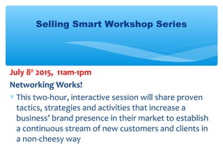 Selling Smart Workshop Series
July 8th
2015, 11am-1pm
Networking Works!
∗ This two-hour, interactive session will share proven
tactics, strategies and activities that increase a
business’ brand presence in their market to establish
a continuous stream of new customers and clients in
a non-cheesy way
 