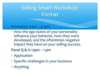 Selling Smart Workshop:
Format
Workshop 11am – 12 pm:
∗ How the ego states of your personality
influence your behavior, how they were
developed, and the oftentimes negative
impact they have on your selling success.
Panel Q & A 12pm – 1 pm
∗ Application
∗ Specific challenges in your business
∗ Anything
 
