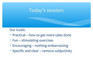 Today’s session:
Our Goals:
• Practical – how to get more sales done
• Fun – stimulating exercises
• Encouraging – nothing embarrassing
• Specific and clear – remove subjectivity
 