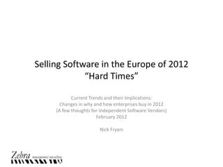 Selling Software in the Europe of 2012
             “Hard Times”

            Current Trends and their Implications:
       Changes in why and how enterprises buy in 2012
     (A few thoughts for Independent Software Vendors)
                       February 2012

                        Nick Fryars
 