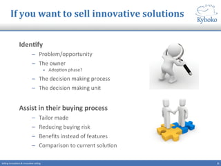 If	
  you	
  want	
  to	
  sell	
  innovative	
  solutions	
  
IdenCfy	
  	
  
–  Problem/opportunity	
  
–  The	
  owner	
  
•  Adop+on	
  phase?	
  
–  The	
  decision	
  making	
  process	
  	
  
–  The	
  decision	
  making	
  unit	
  
	
  
Assist	
  in	
  their	
  buying	
  process	
  
–  Tailor	
  made	
  
–  Reducing	
  buying	
  risk	
  
–  Beneﬁts	
  instead	
  of	
  features	
  
–  Comparison	
  to	
  current	
  solu+on	
  
11	
  Selling	
  innova+ons	
  &	
  innova+ve	
  selling	
  
 