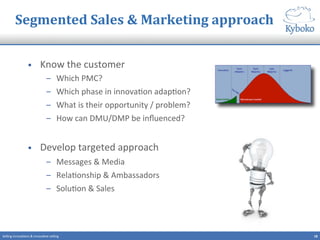 Segmented	
  Sales	
  &	
  Marketing	
  approach	
  
•  Know	
  the	
  customer	
  
–  Which	
  PMC?	
  
–  Which	
  phase	
  in	
  innova+on	
  adap+on?	
  
–  What	
  is	
  their	
  opportunity	
  /	
  problem?	
  
–  How	
  can	
  DMU/DMP	
  be	
  inﬂuenced?	
  
	
  
•  Develop	
  targeted	
  approach	
  
–  Messages	
  &	
  Media	
  
–  Rela+onship	
  &	
  Ambassadors	
  
–  Solu+on	
  &	
  Sales	
  
18	
  Selling	
  innova+ons	
  &	
  innova+ve	
  selling	
  
 