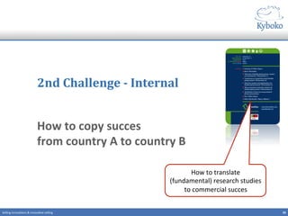 2nd	
  Challenge	
  -­‐	
  Internal	
  
How	
  to	
  copy	
  succes	
  	
  
from	
  country	
  A	
  to	
  country	
  B	
  
	
  
20	
  Selling	
  innova+ons	
  &	
  innova+ve	
  selling	
  
How	
  to	
  translate	
  	
  
(fundamental)	
  research	
  studies	
  
to	
  commercial	
  succes	
  
 