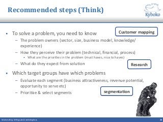 Recommended	
  steps	
  (Think)	
  
•  To	
  solve	
  a	
  problem,	
  you	
  need	
  to	
  know	
  	
  
–  The	
  problem	
  owners	
  (sector,	
  size,	
  business	
  model,	
  knowledge/
experience)	
  
–  How	
  they	
  perceive	
  their	
  problem	
  (technical,	
  ﬁnancial,	
  process)	
  
•  What	
  are	
  the	
  priori+es	
  in	
  the	
  problem	
  (must	
  haves,	
  nice	
  to	
  haves)	
  
–  What	
  do	
  they	
  expect	
  from	
  solu+on	
  
•  Which	
  target	
  groups	
  have	
  which	
  problems	
  
–  Evaluate	
  each	
  segment	
  (business	
  aQrac+veness,	
  revenue	
  poten+al,	
  
opportunity	
  to	
  serve	
  etc)	
  
–  Priori+ze	
  &	
  select	
  segments	
  
26	
  Solu+on	
  selling	
  -­‐	
  shi^ing	
  sales	
  &	
  marke+ng	
  focus	
  	
  
Customer	
  mapping	
  
Research	
  
segmentaCon	
  
 
