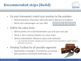 Recommended	
  steps	
  (Build)	
  
•  Do	
  your	
  homework:	
  match	
  your	
  product	
  to	
  the	
  problem	
  
–  Which	
  elements	
  of	
  product	
  will	
  solve	
  which	
  element	
  of	
  problem	
  
–  What	
  extra	
  advantages	
  can	
  you	
  oﬀer	
  
•  Deﬁne	
  the	
  value	
  chain	
  	
  
–  Which	
  par+es	
  are	
  involved	
  between	
  you	
  and	
  your	
  end	
  user	
  
–  What	
  is	
  their	
  role/contribu+on	
  to	
  value	
  chain	
  
–  Which	
  stakeholders	
  inﬂuence	
  value	
  chain	
  behavior	
  
•  e.g.	
  customer	
  demand,	
  supplier	
  pressure,	
  government	
  regula+ons,	
  public	
  opinion,	
  
poten+al	
  revenues)	
  
•  Develop	
  Toolbox	
  for	
  all	
  possible	
  segments	
  
–  Approaches,	
  messages,	
  instruments,	
  processes,	
  	
  
best	
  prac+ces,	
  training	
  &	
  workshops,	
  etc.	
  
27	
  Solu+on	
  selling	
  -­‐	
  shi^ing	
  sales	
  &	
  marke+ng	
  focus	
  	
  
must	
  haves	
  &	
  nice	
  to	
  haves	
  
 