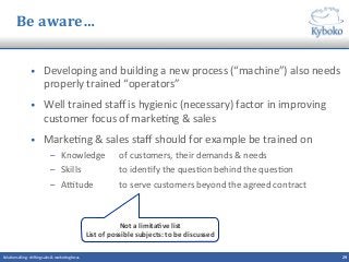 Be	
  aware…	
  
•  Developing	
  and	
  building	
  a	
  new	
  process	
  (“machine”)	
  also	
  needs	
  
properly	
  trained	
  “operators”	
  
•  Well	
  trained	
  staﬀ	
  is	
  hygienic	
  (necessary)	
  factor	
  in	
  improving	
  
customer	
  focus	
  of	
  marke+ng	
  &	
  sales	
  
•  Marke+ng	
  &	
  sales	
  staﬀ	
  should	
  for	
  example	
  be	
  trained	
  on	
  
–  Knowledge	
   	
  of	
  customers,	
  their	
  demands	
  &	
  needs	
  
–  Skills	
   	
  to	
  iden+fy	
  the	
  ques+on	
  behind	
  the	
  ques+on	
  
–  Aitude	
   	
  to	
  serve	
  customers	
  beyond	
  the	
  agreed	
  contract	
  
	
  
29	
  Solu+on	
  selling	
  -­‐	
  shi^ing	
  sales	
  &	
  marke+ng	
  focus	
  	
  
Not	
  a	
  limitaCve	
  list	
  
List	
  of	
  possible	
  subjects:	
  to	
  be	
  discussed	
  
 