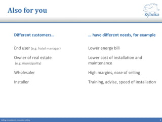 Also	
  for	
  you	
  
Diﬀerent	
  customers…	
  
End	
  user	
  (e.g.	
  hotel	
  manager)	
  
Owner	
  of	
  real	
  estate	
  
	
  (e.g.	
  municipality)	
  
Wholesaler	
  
Installer	
  
…	
  have	
  diﬀerent	
  needs,	
  for	
  example	
  
Lower	
  energy	
  bill	
  
Lower	
  cost	
  of	
  installa+on	
  and	
  
maintenance	
  
High	
  margins,	
  ease	
  of	
  selling	
  
Training,	
  advise,	
  speed	
  of	
  installa+on	
  
5	
  Selling	
  innova+ons	
  &	
  innova+ve	
  selling	
  
 