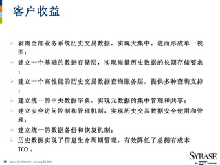 客户收益 剥离全部业务系统历史交易数据，实现大集中，进而形成单一视图； 建立一个基础的数据存储层，实现海量历史数据的长期存储要求；  建立一个高性能的历史交易数据查询服务层，提供多种查询支持；  建立统一的中央数据字典，实现元数据的集中管理和共享； 建立安全访问控制和管理机制，实现历史交易数据安全使用和管理；  建立统一的数据备份和恢复机制；  历史数据实现了信息生命周期管理，有效降低了总拥有成本 TCO 。 