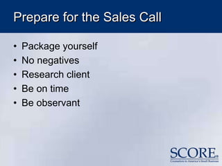 Prepare for the Sales Call
• Package yourself
• No negatives
• Research client
• Be on time
• Be observant
 