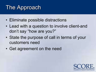 The Approach
• Eliminate possible distractions
• Lead with a question to involve client-and
don’t say “how are you?”
• State the purpose of call in terms of your
customers need
• Get agreement on the need
 
