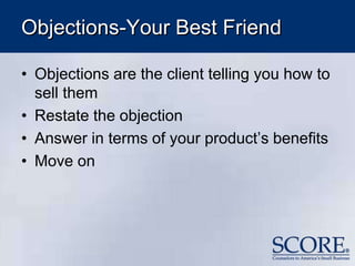 Objections-Your Best Friend
• Objections are the client telling you how to
sell them
• Restate the objection
• Answer in terms of your product’s benefits
• Move on
 