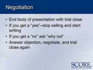 Negotiation
• End body of presentation with trial close
• If you get a “yes”--stop selling and start
writing
• If you get a “no” ask “why not”
• Answer objection, negotiate, and trial
close again
 