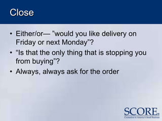 Close
• Either/or— ”would you like delivery on
Friday or next Monday”?
• “Is that the only thing that is stopping you
from buying”?
• Always, always ask for the order
 