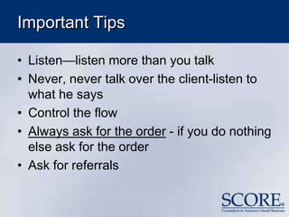 Important Tips
• Listen—listen more than you talk
• Never, never talk over the client-listen to
what he says
• Control the flow
• Always ask for the order - if you do nothing
else ask for the order
• Ask for referrals
 