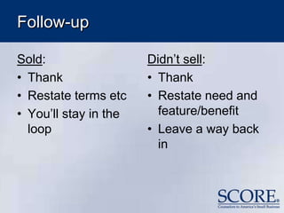 Follow-up
Sold:
• Thank
• Restate terms etc
• You’ll stay in the
loop
Didn’t sell:
• Thank
• Restate need and
feature/benefit
• Leave a way back
in
 