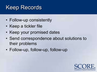 Keep Records
• Follow-up consistently
• Keep a tickler file
• Keep your promised dates
• Send correspondence about solutions to
their problems
• Follow-up, follow-up, follow-up
 