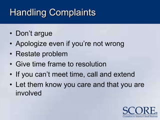 Handling Complaints
• Don’t argue
• Apologize even if you’re not wrong
• Restate problem
• Give time frame to resolution
• If you can’t meet time, call and extend
• Let them know you care and that you are
involved
 