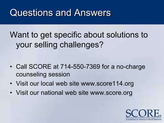 Questions and Answers
Want to get specific about solutions to
your selling challenges?
• Call SCORE at 714-550-7369 for a no-charge
counseling session
• Visit our local web site www.score114.org
• Visit our national web site www.score.org
 