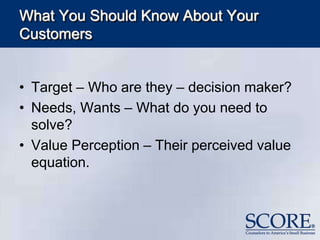 What You Should Know About Your
Customers
• Target – Who are they – decision maker?
• Needs, Wants – What do you need to
solve?
• Value Perception – Their perceived value
equation.
 