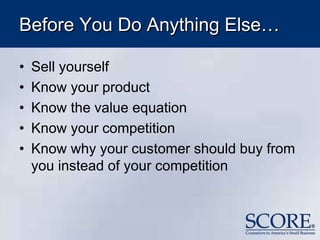 Before You Do Anything Else…
• Sell yourself
• Know your product
• Know the value equation
• Know your competition
• Know why your customer should buy from
you instead of your competition
 