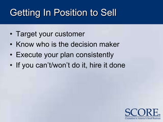 Getting In Position to Sell
• Target your customer
• Know who is the decision maker
• Execute your plan consistently
• If you can’t/won’t do it, hire it done
 