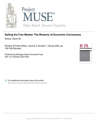 Selling the Free Market: The Rhetoric of Economic Correctness
Houck, Davis W.


Rhetoric & Public Affairs, Volume 5, Number 1, Spring 2002, pp.
182-186 (Review)

Published by Michigan State University Press
DOI: 10.1353/rap.2002.0009




   For additional information about this article
   http://muse.jhu.edu/journals/rap/summary/v005/5.1houck.html




                              Access Provided by Harvard University at 06/11/11 11:08PM GMT
 