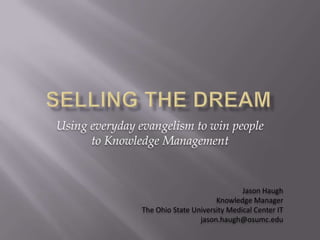 Selling the dream Using everyday evangelism to win people to Knowledge Management Jason Haugh Knowledge Manager The Ohio State University Medical Center IT jason.haugh@osumc.edu 