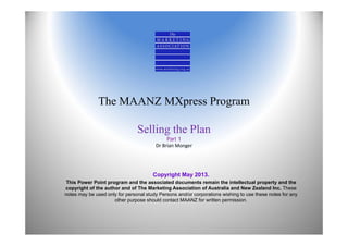 The MAANZ MXpress Program
Selling the Plan
Part 1
Dr Brian Monger
Copyright May 2013.
This Power Point program and the associated documents remain the intellectual property and the
copyright of the author and of The Marketing Association of Australia and New Zealand Inc. These
notes may be used only for personal study Persons and/or corporations wishing to use these notes for any
other purpose should contact MAANZ for written permission.
 