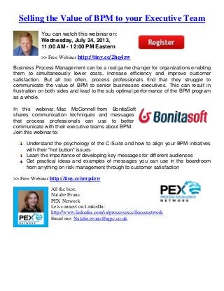Selling the Value of BPM to your Executive Team
You can watch this webinar on:
Wednesday, July 24, 2013,
11:00 AM - 12:00 PM Eastern
>> Free Webinar http://tiny.cc/2hq4zw
Business Process Management can be a real game changer for organizations enabling
them to simultaneously lower costs, increase efficiency and improve customer
satisfaction. But all too often, process professionals find that they struggle to
communicate the value of BPM to senior businesses executives. This can result in
frustration on both sides and lead to the sub optimal performance of the BPM program
as a whole.
In this webinar, Mac McConnell from BonitaSoft
shares communication techniques and messages
that process professionals can use to better
communicate with their executive teams about BPM.
Join this webinar to:
Understand the psychology of the C-Suite and how to align your BPM initiatives
with their "hot button" issues
Learn the importance of developing key messages for different audiences
Get practical ideas and examples of messages you can use in the boardroom
from anything on risk management through to customer satisfaction
>> Free Webinar http://tiny.cc/uwp4zw
All the best,
Natalie Evans
PEX Network
Lets connect on LinkedIn:
http://www.linkedin.com/in/processexcellencenetwork
Email me: Natalie.evans@iqpc.co.uk
 