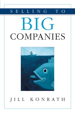 SELLINGTOBIGCOMPANIES
J I L L K O N R A T H
KONRATH
S E L L I N G T O
BIG
COMPANIES
$15.95 Sales
CAN $20.95
STRUGGLING TO GET YOUR FOOT IN THE
DOOR OF BIGCOMPANIES?
Setting up meetings with corporate decision makers has never been harder.
It’s almost impossible to get them to pick up the phone. They never return
your calls. And if you do happen to catch them, they blow you off right away.
It’s time to stop making endless cold calls or waiting for the phone to
ring. In today’s crazy marketplace, new sales strategies are needed to penetrate
these big accounts.
Discover how to:
• Target accounts where you have the highest likelihood of success
• Find the names of prospects who can use your offering
• Create breakthrough value propositions that capture their attention
• Develop an effective multifaceted account entry campaign
• Overcome obstacles and objections that derail your sale efforts
• Position yourself as an invaluable resource, not a product pusher
• Have powerful initial sales meetings that build unstoppable momentum
• Differentiate yourself from other sellers
Use these surefire strategies to crack into big accounts, shrink your sales
cycle, and close more business. Check out the account entry tool kit for ideas
on how to apply this process to your own unique business.
JILL KONRATH is an expert in complex sales strategies. Her
Web site http://www.sellingtobigcompanies.com is a popular
resource for sellers seeking contracts in the corporate market.
She publishes one of the industry’s top sales blogs as well as a
newsletter with thousands of subscribers around the world. An
in-demand speaker and workshop presenter, Jill is frequently
quoted in news media nationwide.© InBeaute Photography
 