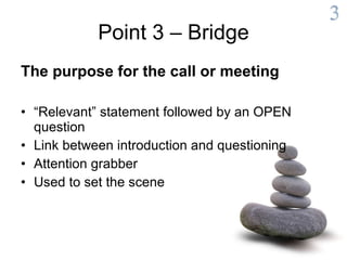 Point 3 – Bridge The purpose for the call or meeting “ Relevant” statement followed by an OPEN question Link between introduction and questioning Attention grabber Used to set the scene 